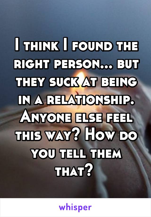 I think I found the right person... but they suck at being in a relationship. Anyone else feel this way? How do you tell them that? 