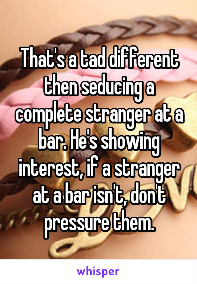 That's a tad different then seducing a complete stranger at a bar. He's showing interest, if a stranger at a bar isn't, don't pressure them.