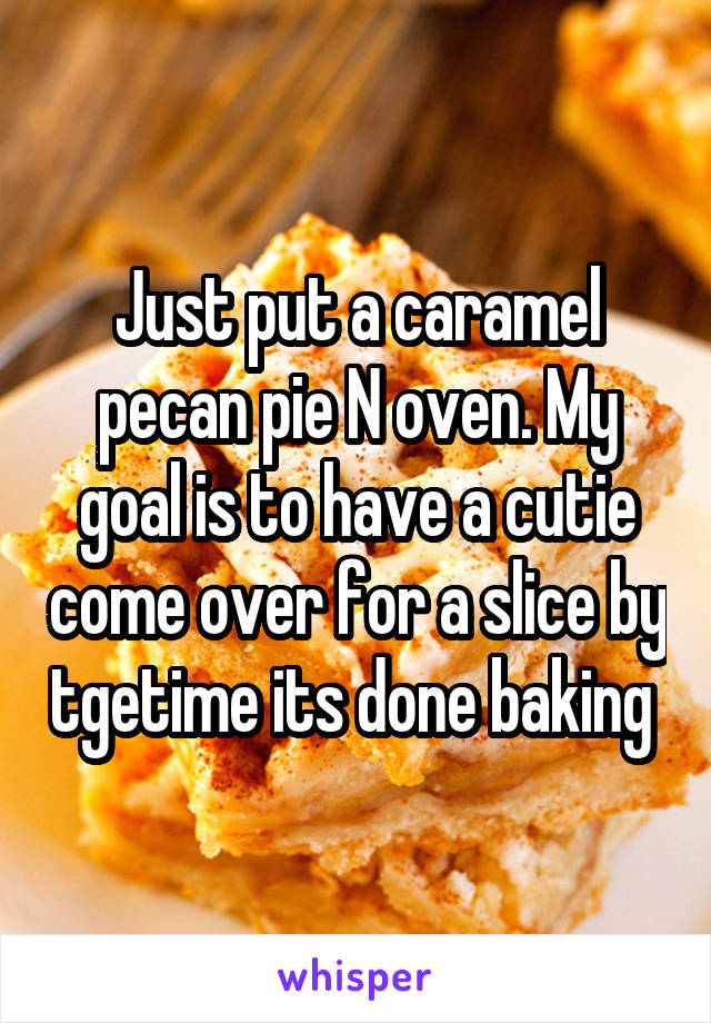 Just put a caramel pecan pie N oven. My goal is to have a cutie come over for a slice by tgetime its done baking 