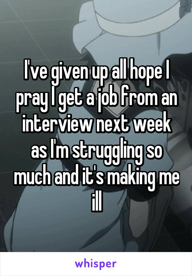 I've given up all hope I pray I get a job from an interview next week as I'm struggling so much and it's making me ill