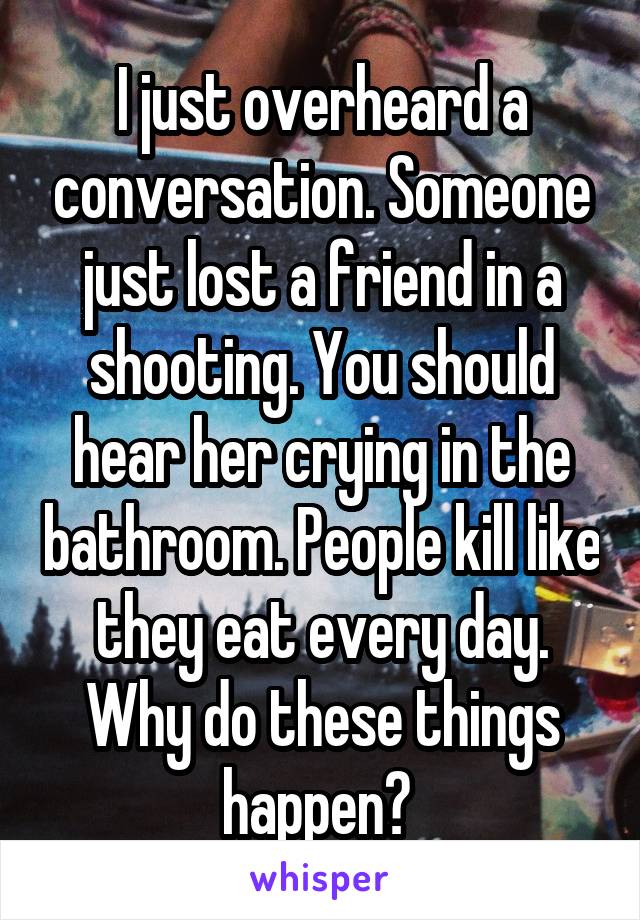 I just overheard a conversation. Someone just lost a friend in a shooting. You should hear her crying in the bathroom. People kill like they eat every day. Why do these things happen? 