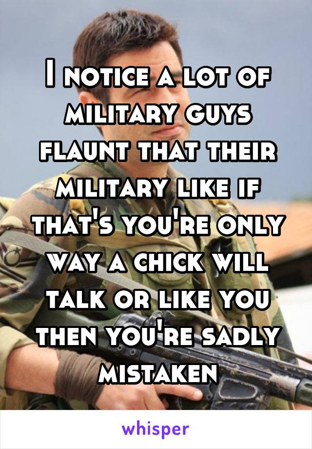 I notice a lot of military guys flaunt that their military like if that's you're only way a chick will talk or like you then you're sadly mistaken