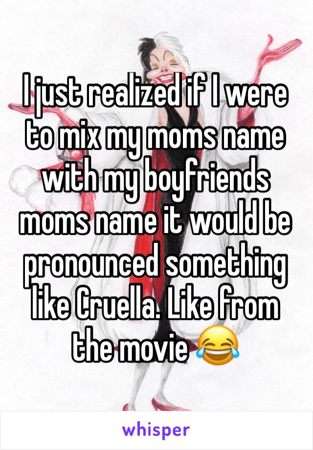 I just realized if I were to mix my moms name with my boyfriends moms name it would be pronounced something like Cruella. Like from the movie 😂