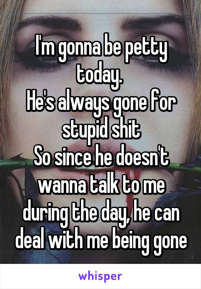 I'm gonna be petty today. 
He's always gone for stupid shit
So since he doesn't wanna talk to me during the day, he can deal with me being gone