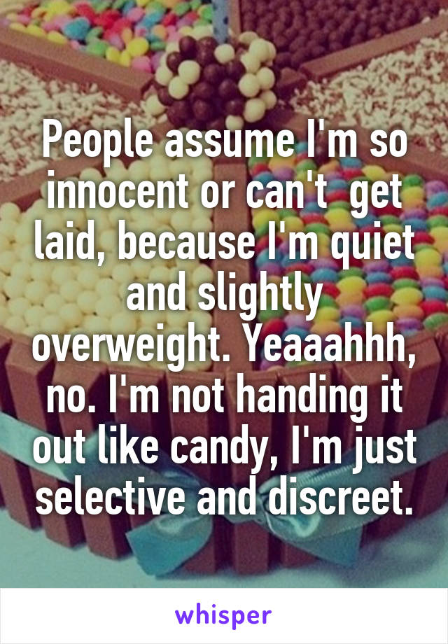 People assume I'm so innocent or can't  get laid, because I'm quiet and slightly overweight. Yeaaahhh, no. I'm not handing it out like candy, I'm just selective and discreet.