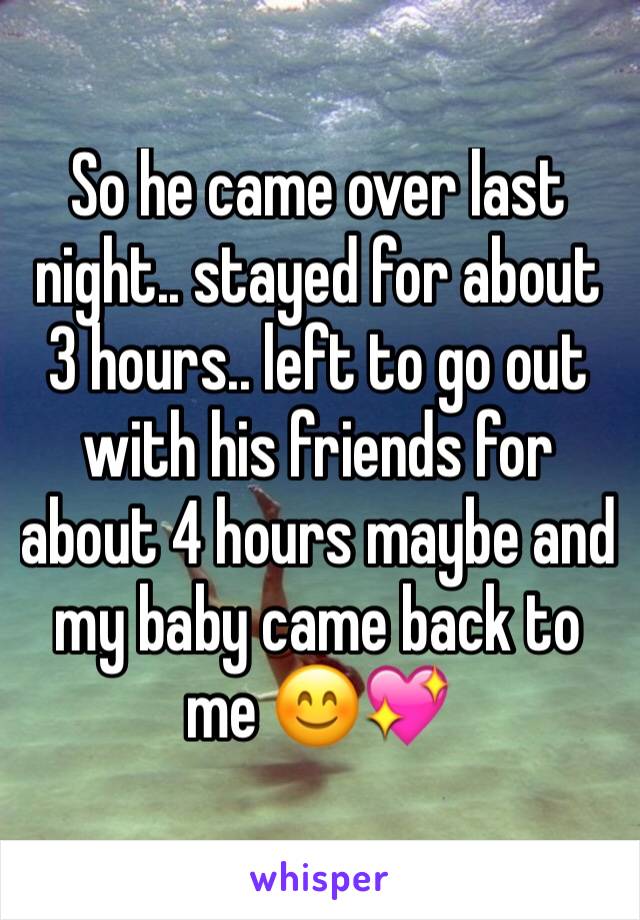So he came over last night.. stayed for about 3 hours.. left to go out with his friends for about 4 hours maybe and my baby came back to me 😊💖