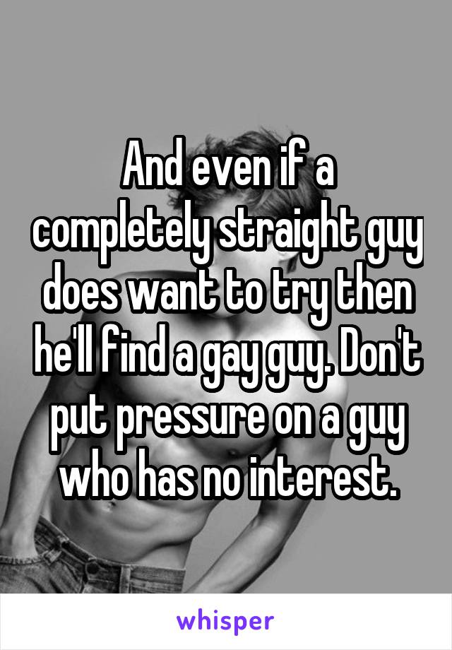 And even if a completely straight guy does want to try then he'll find a gay guy. Don't put pressure on a guy who has no interest.