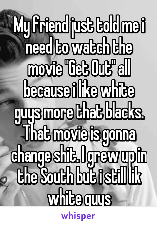 My friend just told me i need to watch the movie "Get Out" all because i like white guys more that blacks. That movie is gonna change shit. I grew up in the South but i still lik white guys
