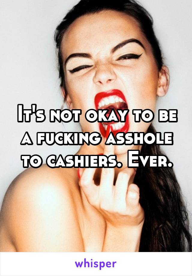 It's not okay to be a fucking asshole to cashiers. Ever.