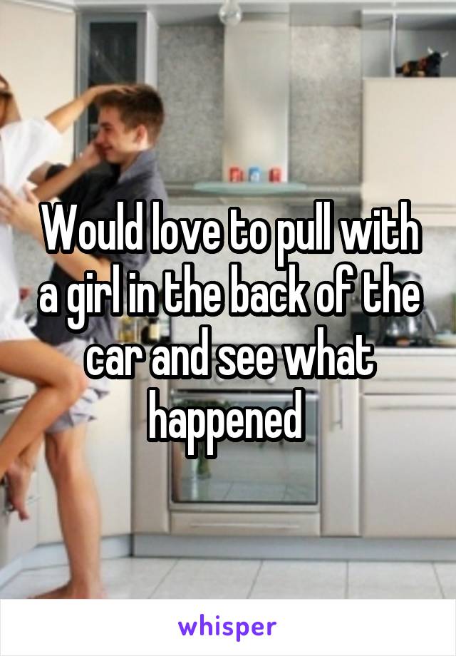 Would love to pull with a girl in the back of the car and see what happened 
