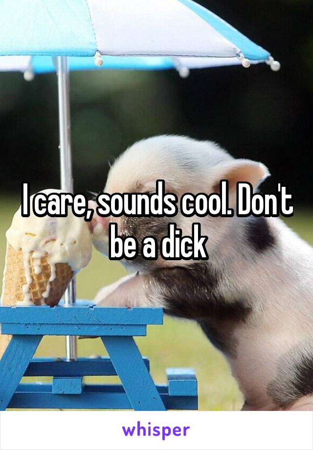 I care, sounds cool. Don't be a dick