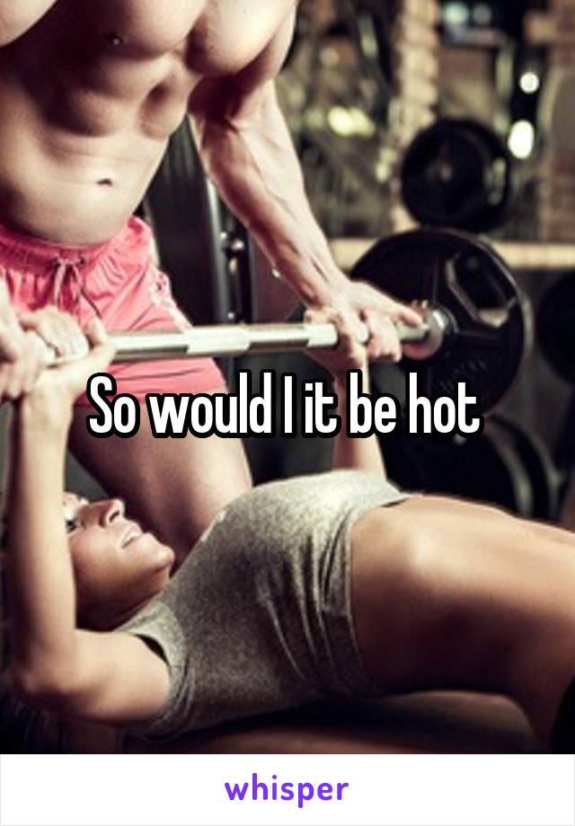 So would I it be hot 