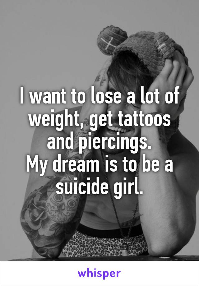 I want to lose a lot of weight, get tattoos and piercings.
My dream is to be a suicide girl.