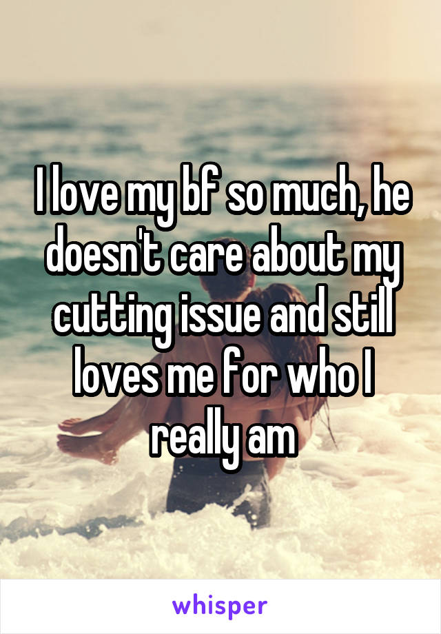 I love my bf so much, he doesn't care about my cutting issue and still loves me for who I really am