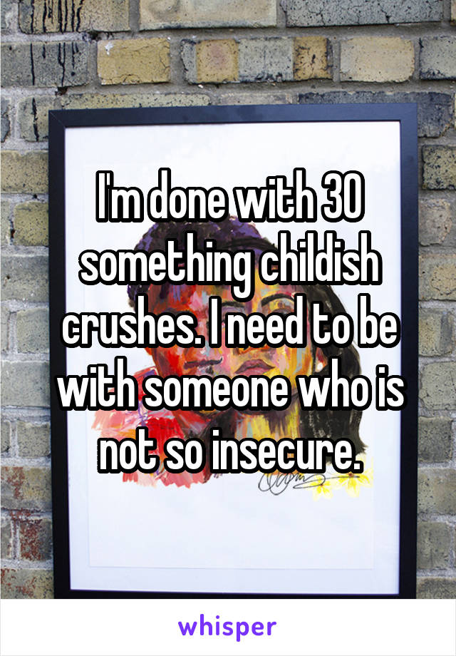 I'm done with 30 something childish crushes. I need to be with someone who is not so insecure.