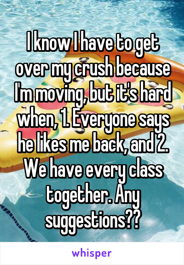 I know I have to get over my crush because I'm moving, but it's hard when, 1. Everyone says he likes me back, and 2. We have every class together. Any suggestions??