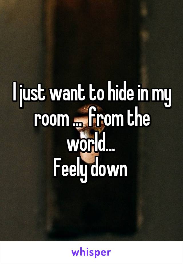 I just want to hide in my room ...  from the world... 
Feely down 