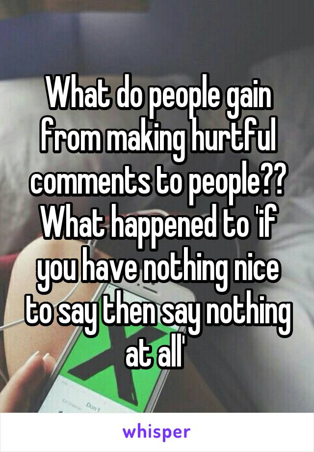 What do people gain from making hurtful comments to people?? What happened to 'if you have nothing nice to say then say nothing at all' 