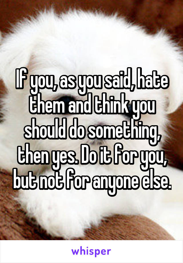 If you, as you said, hate them and think you should do something, then yes. Do it for you, but not for anyone else.