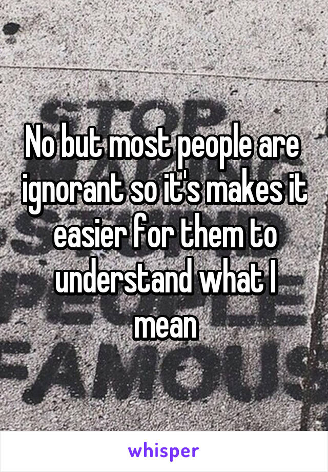 No but most people are  ignorant so it's makes it easier for them to understand what I mean