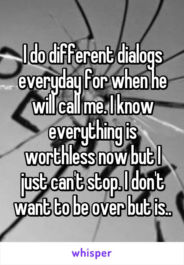 I do different dialogs everyday for when he will call me. I know everything is worthless now but I just can't stop. I don't want to be over but is..