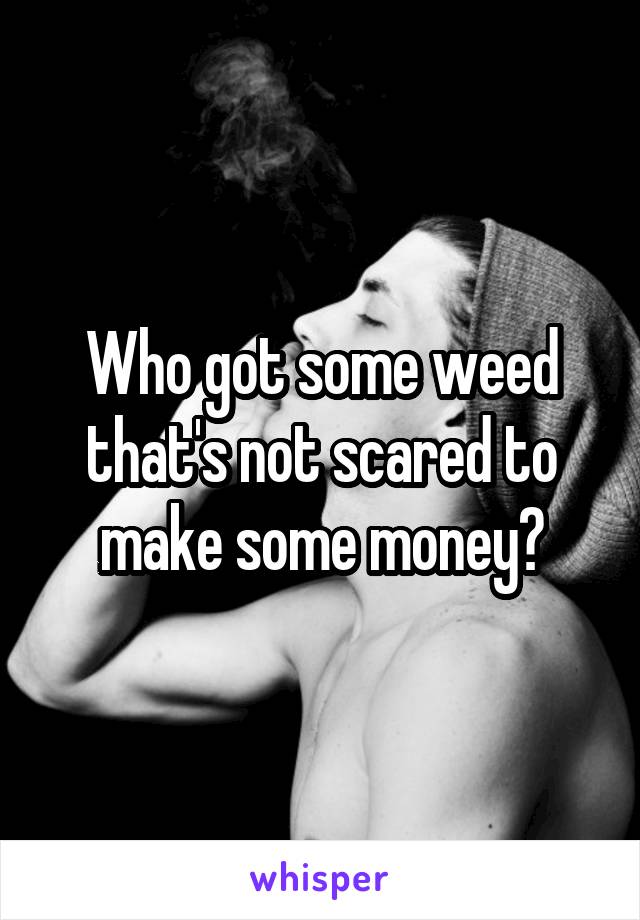 Who got some weed that's not scared to make some money?
