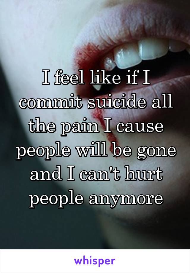 I feel like if I commit suicide all the pain I cause people will be gone and I can't hurt people anymore