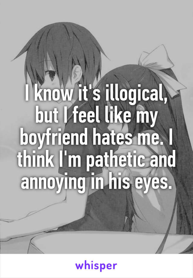 I know it's illogical, but I feel like my boyfriend hates me. I think I'm pathetic and annoying in his eyes.