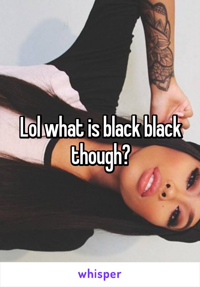 Lol what is black black though?