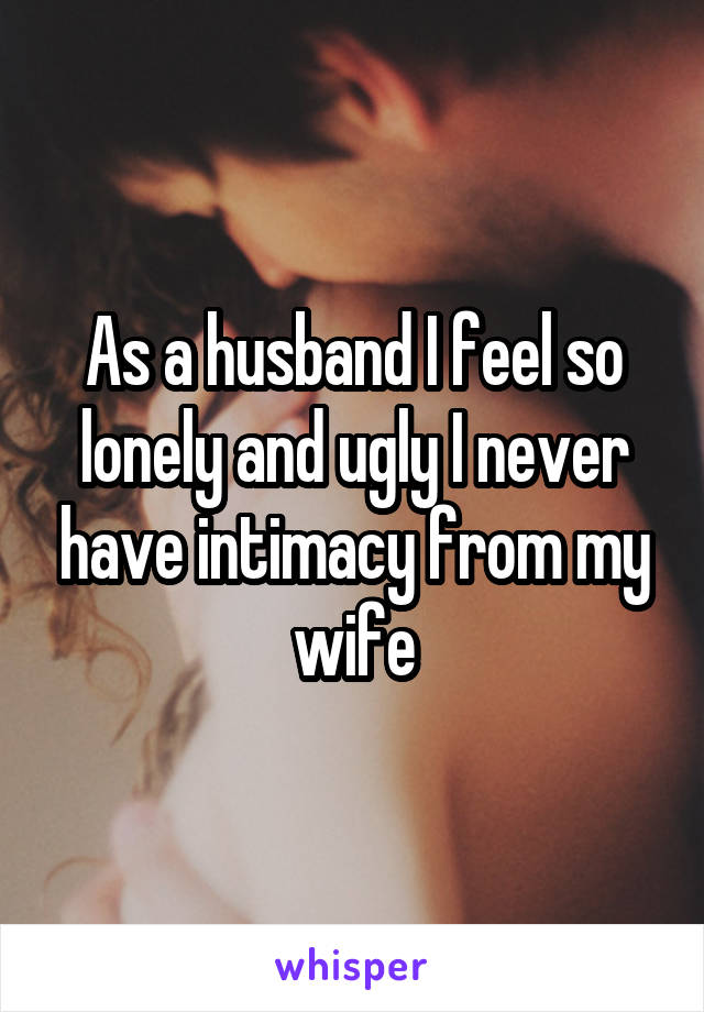 As a husband I feel so lonely and ugly I never have intimacy from my wife