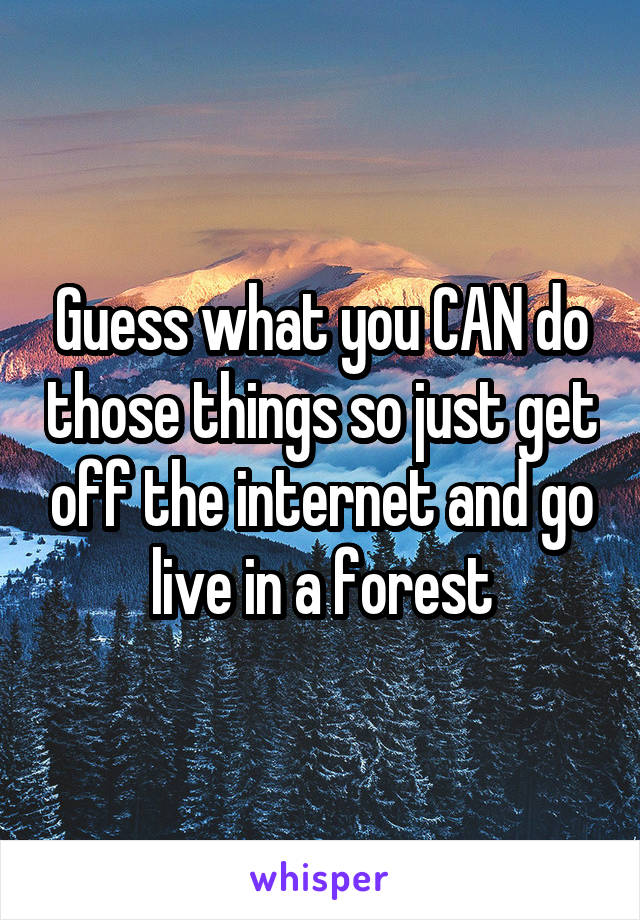 Guess what you CAN do those things so just get off the internet and go live in a forest