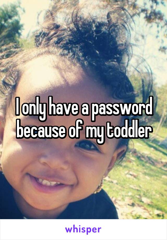 I only have a password because of my toddler