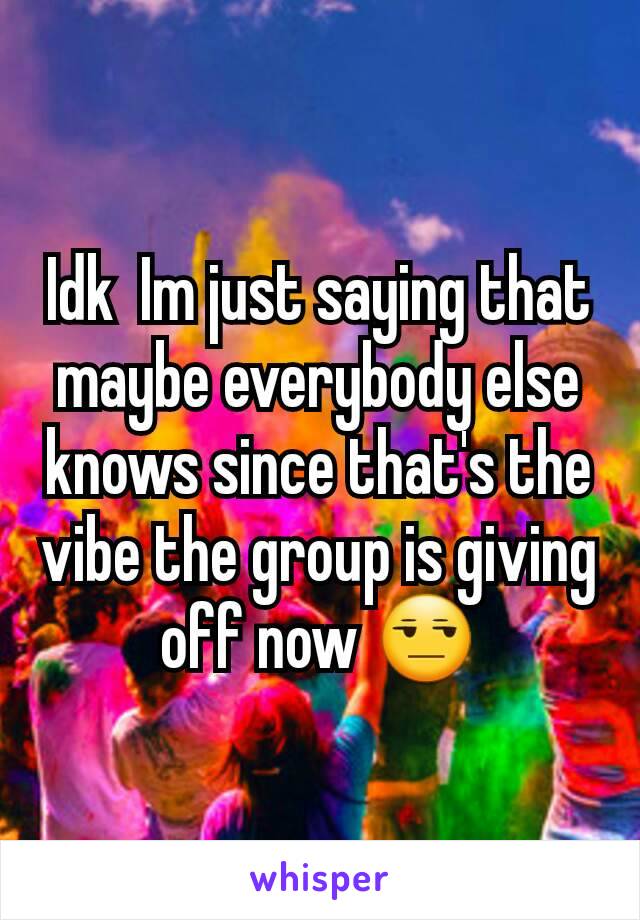 Idk  Im just saying that maybe everybody else knows since that's the vibe the group is giving off now 😒