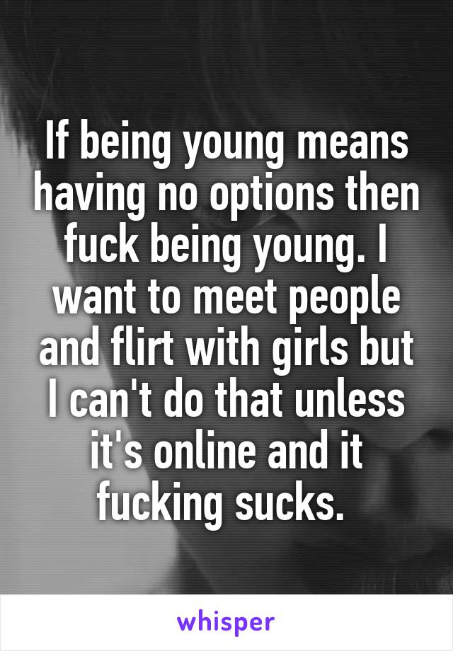 If being young means having no options then fuck being young. I want to meet people and flirt with girls but I can't do that unless it's online and it fucking sucks. 