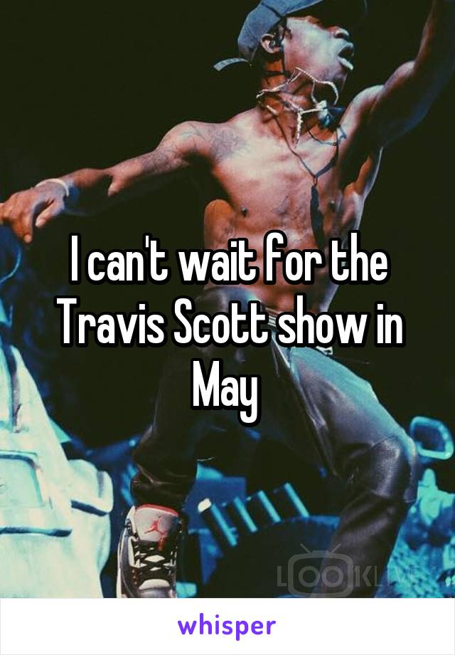 I can't wait for the Travis Scott show in May 