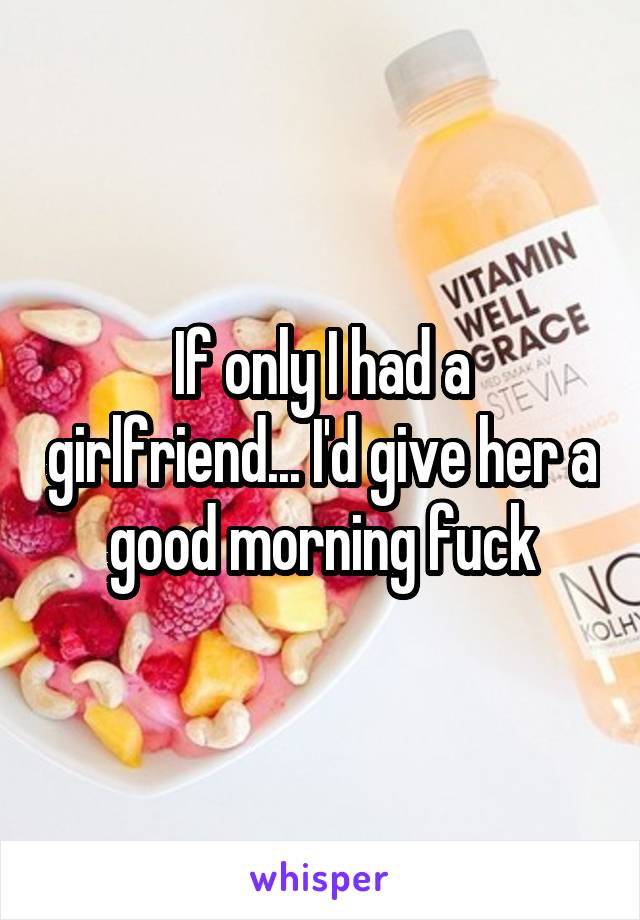 If only I had a girlfriend... I'd give her a good morning fuck