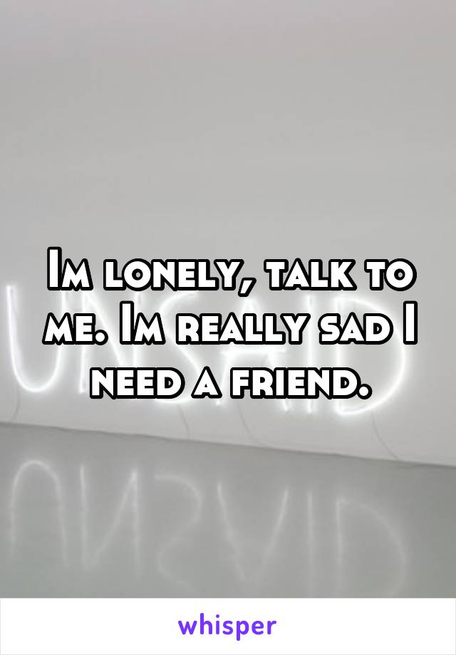 Im lonely, talk to me. Im really sad I need a friend.