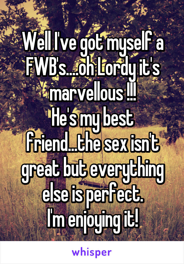 Well I've got myself a FWB's....oh Lordy it's marvellous !!!
He's my best friend...the sex isn't great but everything else is perfect.
I'm enjoying it!