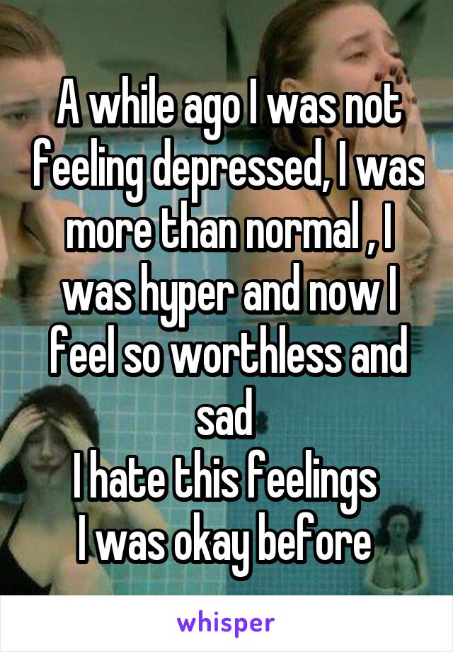 A while ago I was not feeling depressed, I was more than normal , I was hyper and now I feel so worthless and sad 
I hate this feelings 
I was okay before 
