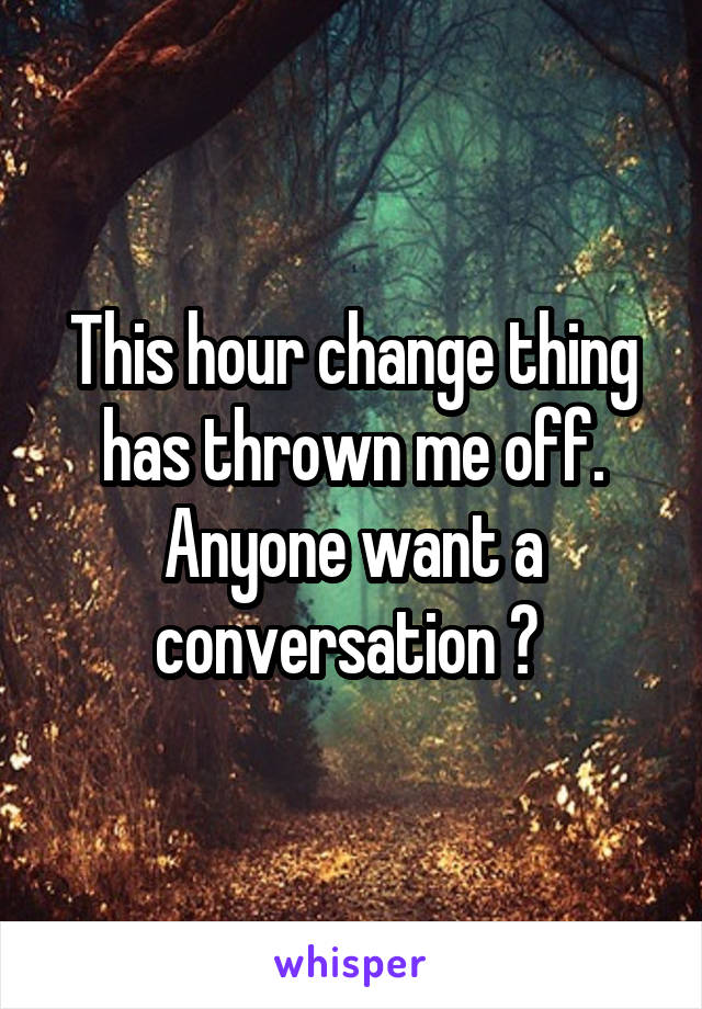 This hour change thing has thrown me off. Anyone want a conversation ? 