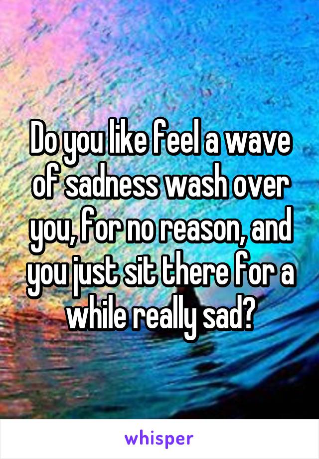Do you like feel a wave of sadness wash over you, for no reason, and you just sit there for a while really sad?