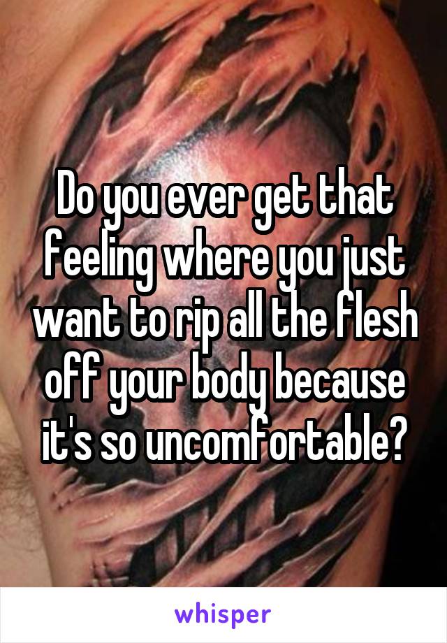 Do you ever get that feeling where you just want to rip all the flesh off your body because it's so uncomfortable?