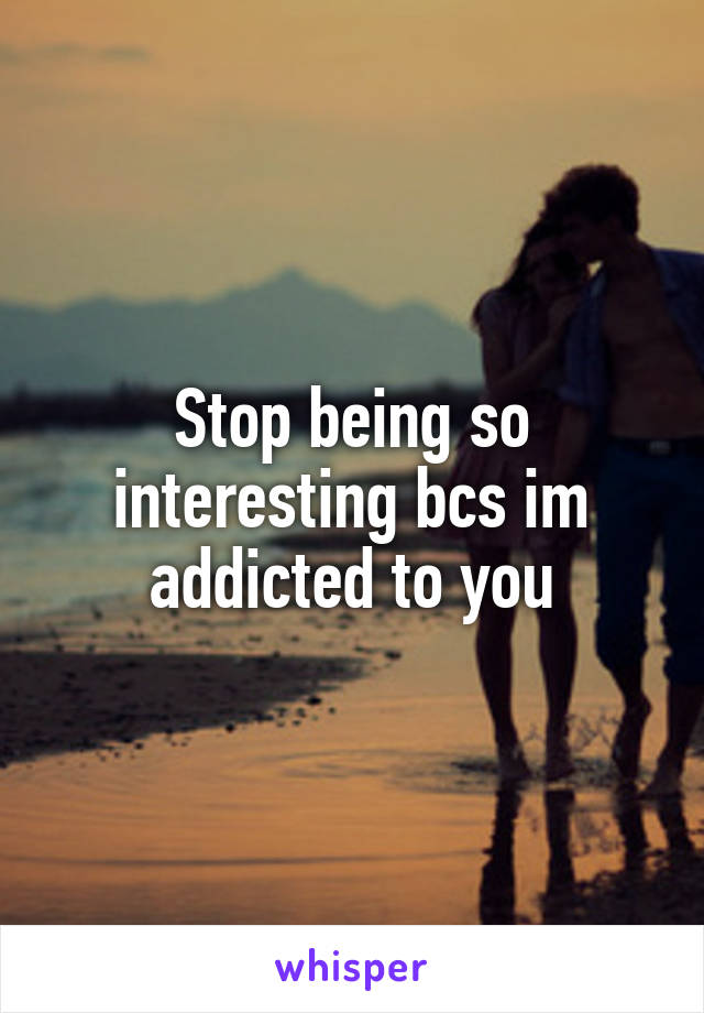 Stop being so interesting bcs im addicted to you