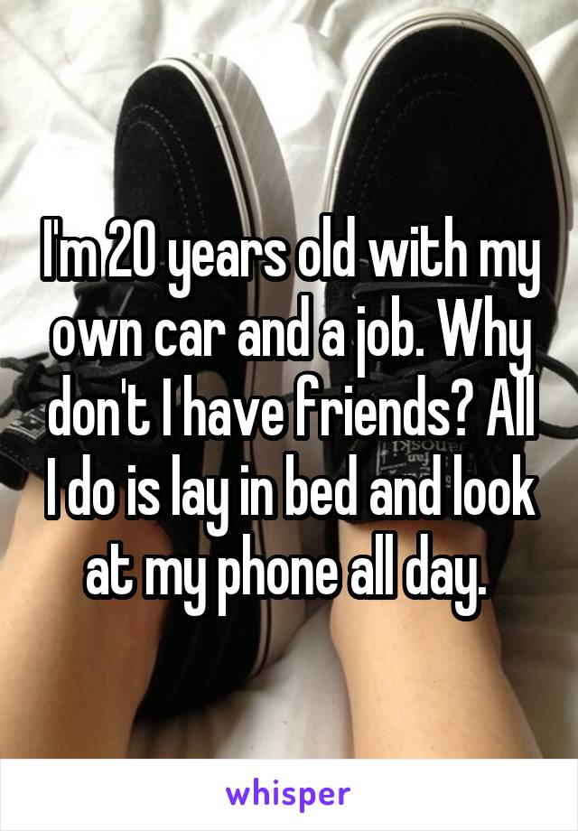 I'm 20 years old with my own car and a job. Why don't I have friends? All I do is lay in bed and look at my phone all day. 