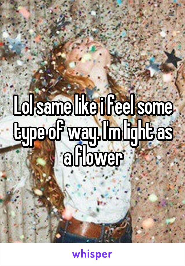 Lol same like i feel some type of way. I'm light as a flower