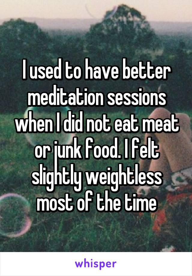 I used to have better meditation sessions when I did not eat meat or junk food. I felt slightly weightless most of the time