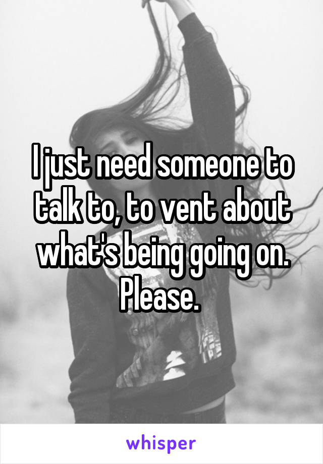 I just need someone to talk to, to vent about what's being going on. Please. 