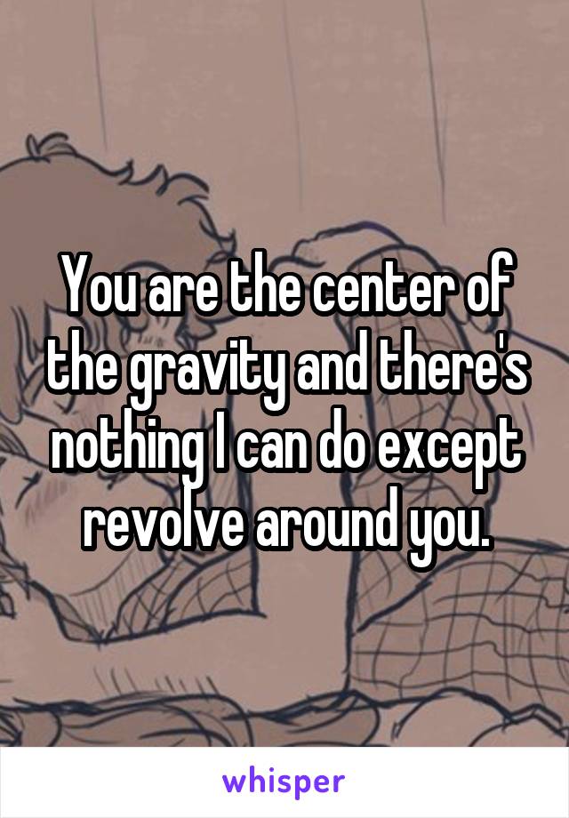 You are the center of the gravity and there's nothing I can do except revolve around you.