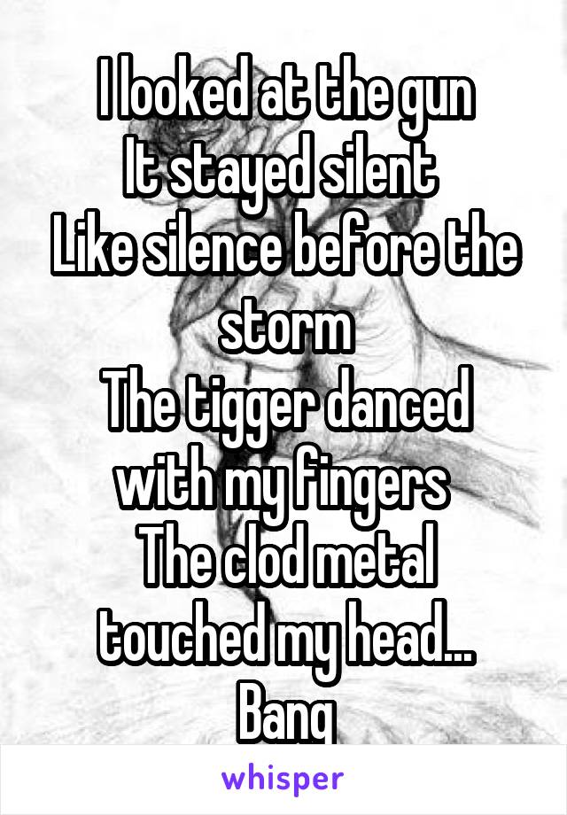 I looked at the gun
It stayed silent 
Like silence before the storm
The tigger danced with my fingers 
The clod metal touched my head...
Bang