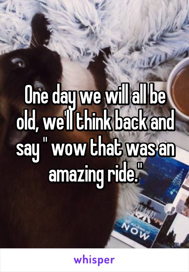 One day we will all be old, we'll think back and say " wow that was an amazing ride."